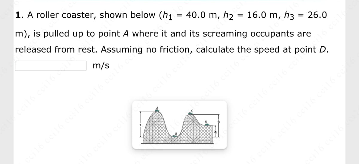 **Roller Coaster Physics Problem**

**1. Problem Statement:**
A roller coaster, shown below, is pulled up to point A where it and its screaming occupants are released from rest. Assuming no friction, calculate the speed at point D.

Given heights:
- \( h_1 = 40.0 \, \text{m} \)
- \( h_2 = 16.0 \, \text{m} \)
- \( h_3 = 26.0 \, \text{m} \)

Calculate the speed at point D:
\[ \_\_\_\_\_\_\_\_ \, \text{m/s} \]

**Diagram Explanation:**
The diagram shows the profile of a roller coaster track with three main points identified:
- Point A at a height \( h_1 \) of 40.0 meters.
- Point B at a lower section with a height \( h_2 \) of 16.0 meters.
- Point C at a height \( h_3 \) of 26.0 meters.
- Point D where the calculation of speed is required.

The track's profile includes two hills and valleys, indicating changes in height that affect the potential and kinetic energy of the roller coaster. The roller coaster starts at the highest point A and moves through points B and C before reaching D.

![Roller Coaster Diagram](imageURL)