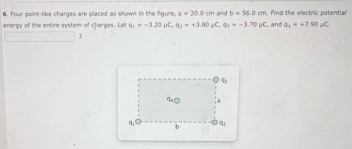 6. Four point-like charges are placed as shown in the figure, a = 20.0 cm and b = 56.0 cm. Find the electric potential
energy of the entire system of charges. Let q₁ = -3.20 µC, q2 = +3.80 μC, 93 = -3.70 µC, and 94 = +7.90 µC.
J
On
940
b
93
92
COM