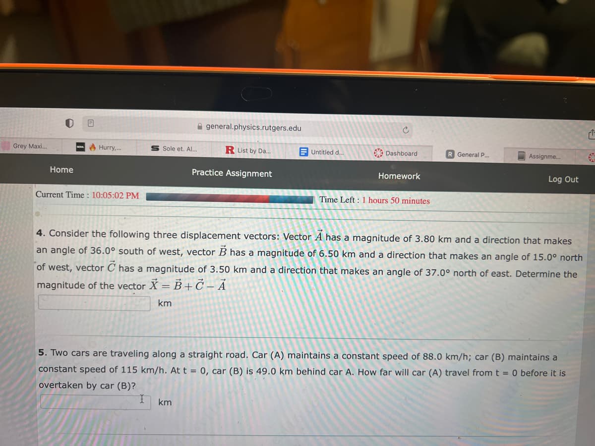 Grey Maxi...
Home
Hurry,...
Current Time: 10:05:02 PM
general.physics.rutgers.edu
R List by Da...
Practice Assignment
Sole et. Al...
Untitled d...
km
Ć
Dashboard
Homework
Time Left: 1 hours 50 minutes
R General P...
Assignme...
Log Out
4. Consider the following three displacement vectors: Vector A has a magnitude of 3.80 km and a direction that makes
an angle of 36.0° south of west, vector B has a magnitude of 6.50 km and a direction that makes an angle of 15.0° north
of west, vector C has a magnitude of 3.50 km and a direction that makes an angle of 37.0° north of east. Determine the
magnitude of the vector X = B+C - A
km
5. Two cars are traveling along a straight road. Car (A) maintains a constant speed of 88.0 km/h; car (B) maintains a
constant speed of 115 km/h. At t = 0, car (B) is 49.0 km behind car A. How far will car (A) travel from t = 0 before it is
overtaken by car (B)?
1
6