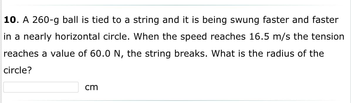 **Question 10: Centripetal Force and Circular Motion**

A 260-g ball is tied to a string and it is being swung faster and faster in a nearly horizontal circle. When the speed reaches 16.5 m/s, the tension reaches a value of 60.0 N, and the string breaks. What is the radius of the circle?

______ cm

---

This problem involves understanding the concepts of centripetal force and circular motion. The tension in the string provides the centripetal force necessary to keep the ball moving in a circular path. The relationship between the tension (centripetal force), mass, velocity, and radius of the circle can be described by the following formula:

\[ F_c = \frac{mv^2}{r} \]

where:
- \( F_c \) is the centripetal force (tension in the string, which is 60.0 N)
- \( m \) is the mass of the ball (260 g or 0.260 kg)
- \( v \) is the velocity of the ball (16.5 m/s)
- \( r \) is the radius of the circle (in meters)

To find the radius (\( r \)), we rearrange the formula to solve for \( r \):

\[ r = \frac{mv^2}{F_c} \]

Substitute the known values into the formula:

\[ r = \frac{(0.260 \, \text{kg}) \cdot (16.5 \, \text{m/s})^2}{60.0 \, \text{N}} \]

From this calculation, you would be able to solve for the radius of the circle. Finally, remember to convert the radius from meters to centimeters by multiplying the result by 100.