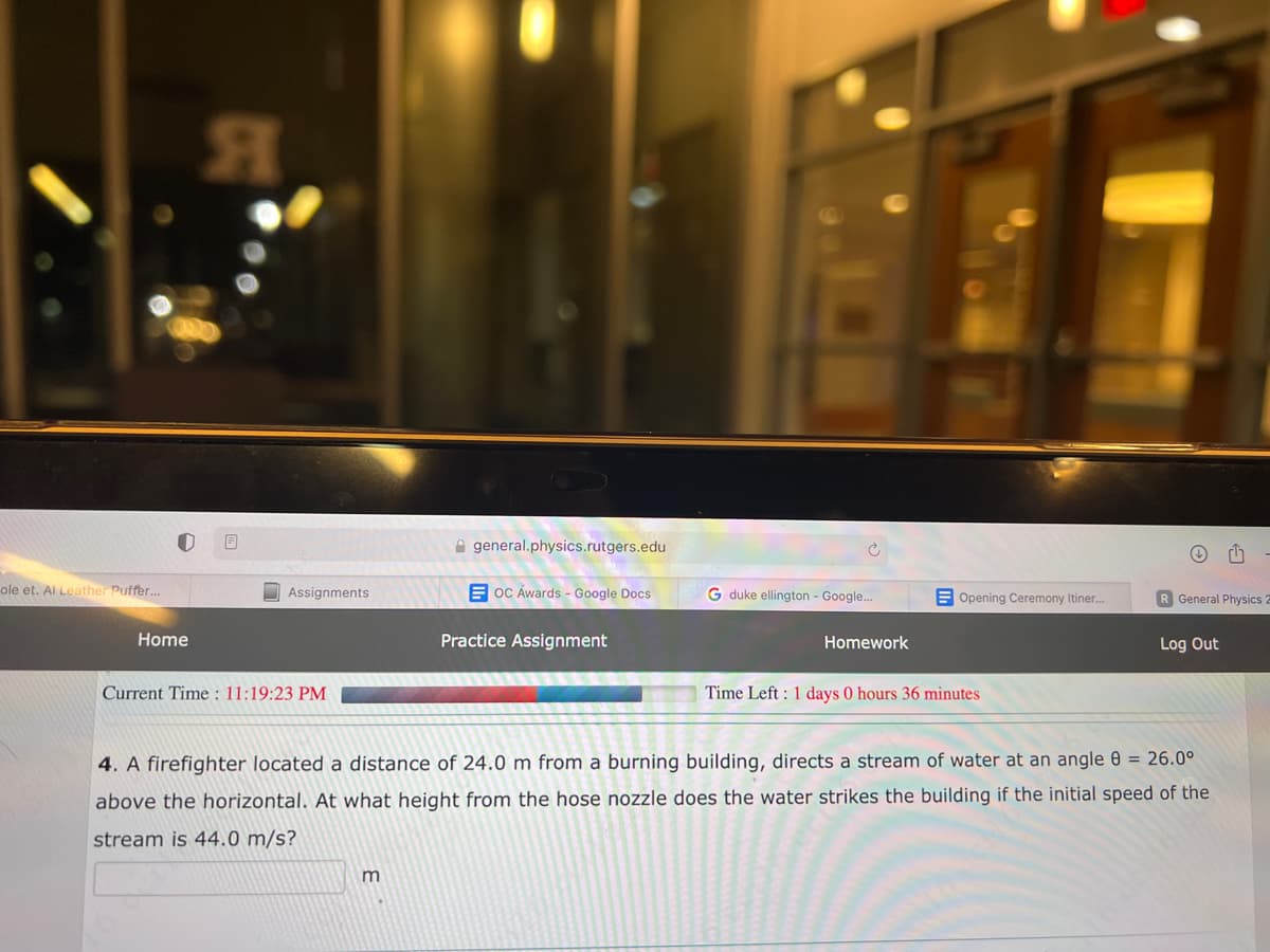 ole et. Al Leather Puffer...
Home
Я
8
Assignments
Current Time: 11:19:23 PM
general.physics.rutgers.edu
m
OC Awards - Google Docs
Practice Assignment
G duke ellington - Google...
Homework
Opening Ceremony Itiner.....
Time Left: 1 days 0 hours 36 minutes
R General Physics 2
Log Out
4. A firefighter located a distance of 24.0 m from a burning building, directs a stream of water at an angle 8 = 26.0°
above the horizontal. At what height from the hose nozzle does the water strikes the building if the initial speed of the
stream is 44.0 m/s?