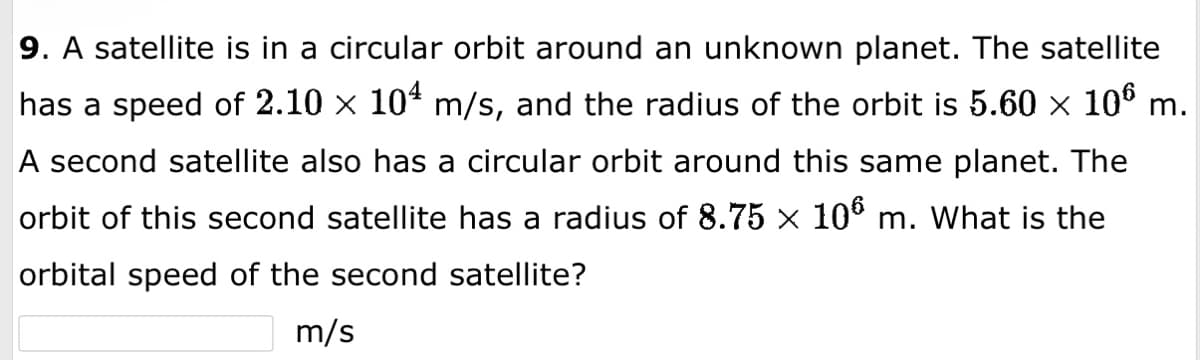 9. A satellite is in a circular orbit around an unknown planet. The satellite
has a speed of 2.10 × 10¹ m/s, and the radius of the orbit is 5.60 × 10⁰ m.
A second satellite also has a circular orbit around this same planet. The
orbit of this second satellite has a radius of 8.75 × 106 m. What is the
orbital speed of the second satellite?
m/s