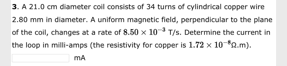 3. A 21.0 cm diameter coil consists of 34 turns of cylindrical copper wire
2.80 mm in diameter. A uniform magnetic field, perpendicular to the plane
of the coil, changes at a rate of 8.50 × 10−³ T/s. Determine the current in
the loop in milli-amps (the resistivity for copper is 1.72 × 10-³2.m).
mA