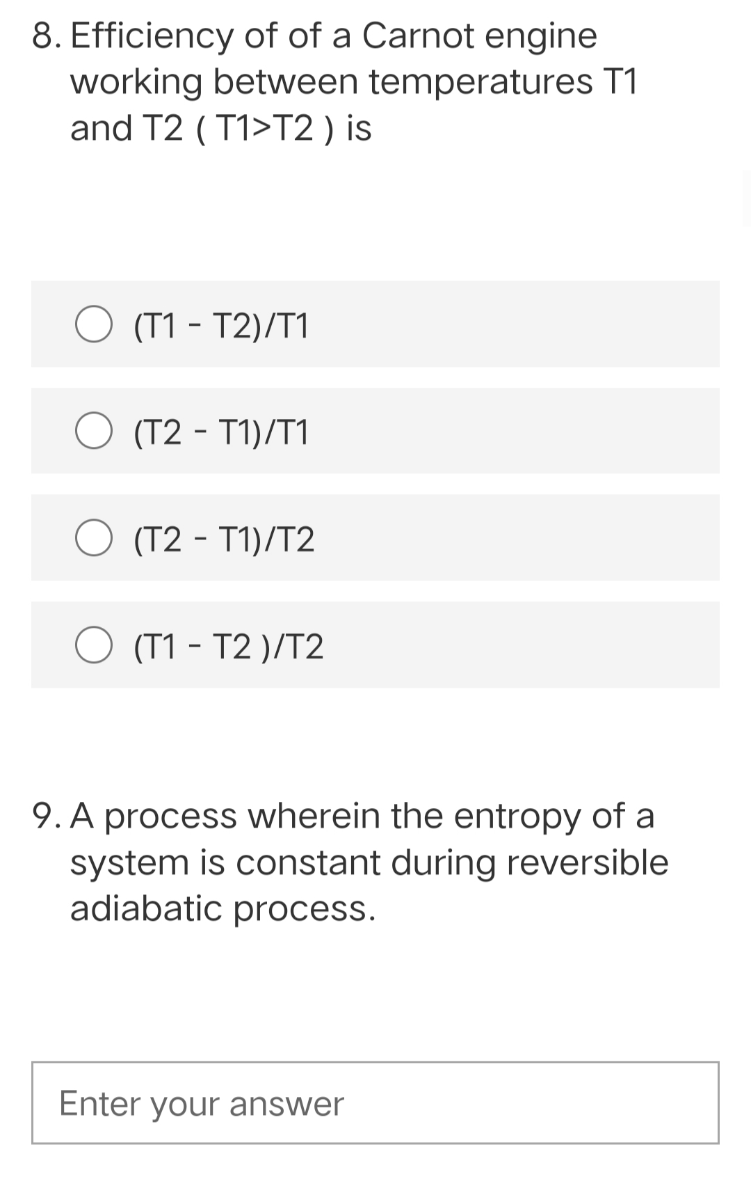 8. Efficiency of of a Carnot engine
working between temperatures T1
and T2 ( T1>T2 ) is
(T1 - T2)/T1
O (T2 - T1)/T1
(T2 - T1)/T2
O (T1 - T2 )/T2
9. A process wherein the entropy of a
system is constant during reversible
adiabatic process.
Enter your answer
