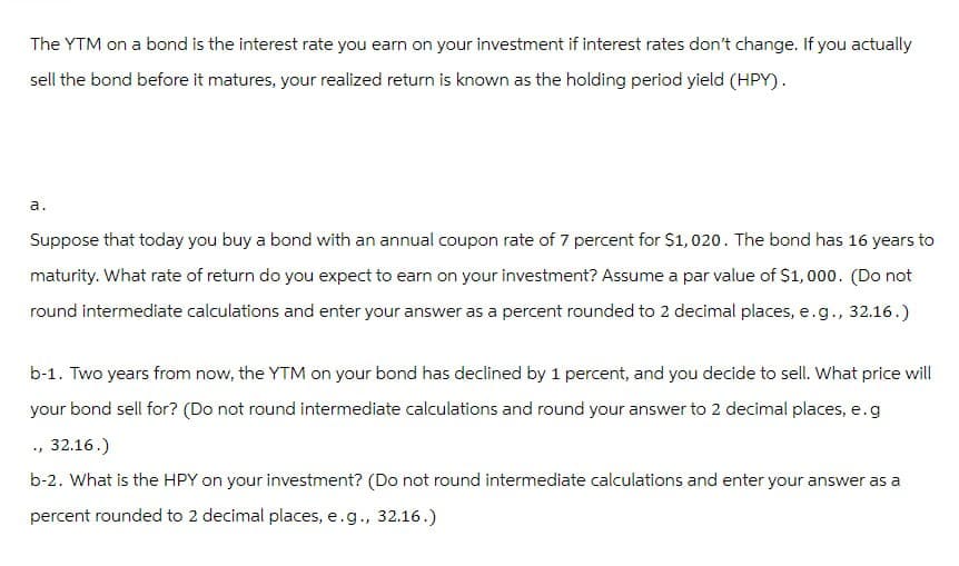 The YTM on a bond is the interest rate you earn on your investment if interest rates don't change. If you actually
sell the bond before it matures, your realized return is known as the holding period yield (HPY).
a.
Suppose that today you buy a bond with an annual coupon rate of 7 percent for $1,020. The bond has 16 years to
maturity. What rate of return do you expect to earn on your investment? Assume a par value of $1,000. (Do not
round intermediate calculations and enter your answer as a percent rounded to 2 decimal places, e.g., 32.16.)
b-1. Two years from now, the YTM on your bond has declined by 1 percent, and you decide to sell. What price will
your bond sell for? (Do not round intermediate calculations and round your answer to 2 decimal places, e.g
., 32.16.)
b-2. What is the HPY on your investment? (Do not round intermediate calculations and enter your answer as a
percent rounded to 2 decimal places, e.g., 32.16.)