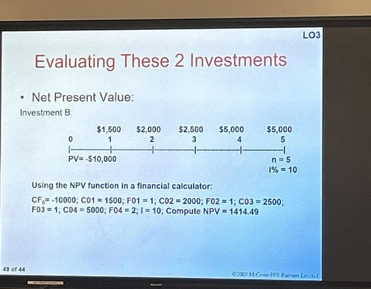 •
Evaluating These 2 Investments
Net Present Value:
Investment B
LO3
49 of 44
$1,500
$2,000
0
1
2
$2,500
3
$5,000
$5,000
5
|-
n = 5
1% = 10
PV= -$10,000
Using the NPV function in a financial calculator:
=
CF-10000; C01 = 1500; F01 = 1; C02 2000; F02 = 1; C03 = 2500;
F03 1; C04 5000; F04 = 2; 1= 10; Compute NPV = 1414.49
=
02009 McGraw-Hill Rigerson Letital