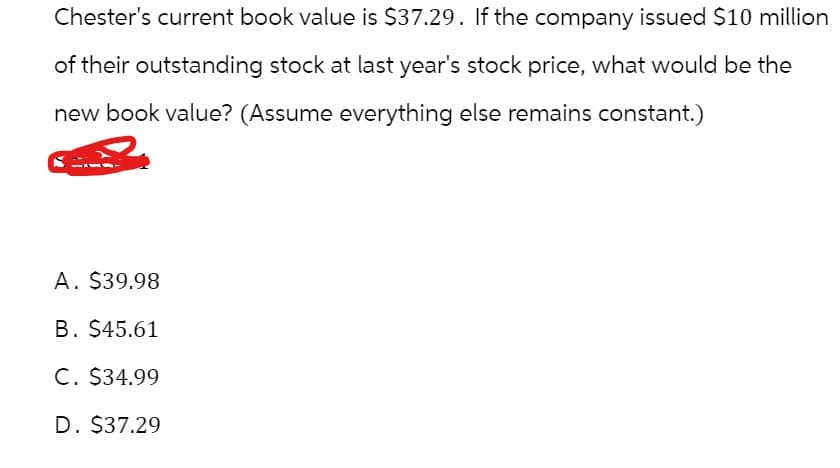 Chester's current book value is $37.29. If the company issued $10 million
of their outstanding stock at last year's stock price, what would be the
new book value? (Assume everything else remains constant.)
A. $39.98
B. $45.61
C. $34.99
D. $37.29