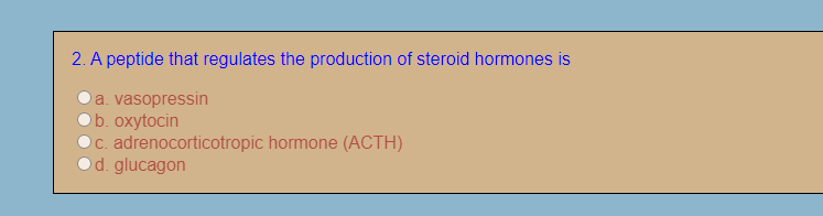 2. A peptide that regulates the production of steroid hormones is
a. vasopressin
b. oxytocin
c. adrenocorticotropic hormone (ACTH)
d. glucagon
