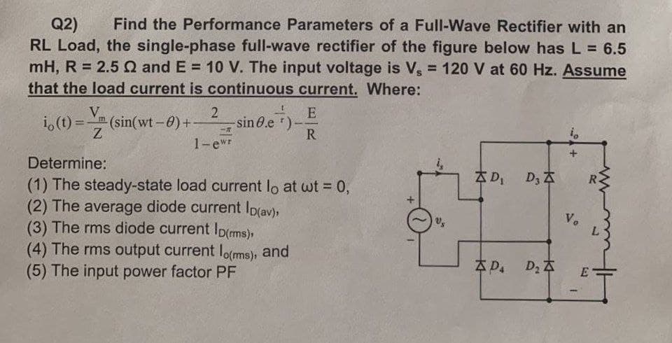 Q2) Find the Performance Parameters of a Full-Wave Rectifier with an
RL Load, the single-phase full-wave rectifier of the figure below has L = 6.5
mH, R = 2.52 and E= 10 V. The input voltage is Vs = 120 V at 60 Hz. Assume
that the load current is continuous current. Where:
V
io (t) = -(sin(wt - 0)+
im
Z
2
-R
1-ewr
-sin 8.e *)
E
R
Determine:
(1) The steady-state load current lo at wt = 0,
(2) The average diode current Ip(av),
(3) The rms diode current Ip(ms),
(4) The rms output current lo(ms), and
(5) The input power factor PF
D₁ D₂ A
Pa D₂ A
+
Vo
1.
E