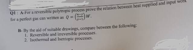 Q1: A-For a reversible polytropic process prove the relation between heat supplied and input work
for a perfect gas can written as Q =
W.
B-By the aid of suitable drawings, compare between the following:
1. Reversible and irreversible processes.
2. Isothermal and Isentopic processes.