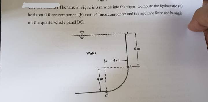 May
The tank in Fig. 2 is 3 m wide into the paper. Compute the hydrostatic (a)
horizontal force component (b) vertical force component and (c) resultant force and its angle
on the quarter-circle panel BC.
Water
4 m
C
4 m.
B
6m