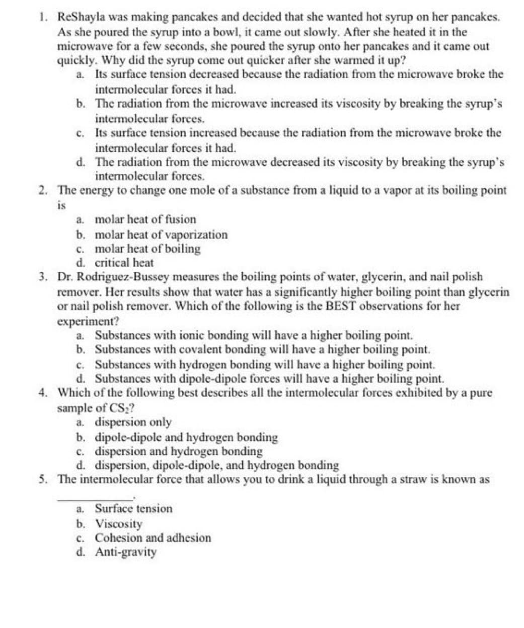 1. ReShayla was making pancakes and decided that she wanted hot syrup on her pancakes.
As she poured the syrup into a bowl, it came out slowly. After she heated it in the
microwave for a few seconds, she poured the syrup onto her pancakes and it came out
quickly. Why did the syrup come out quicker after she warmed it up?
a. Its surface tension decreased because the radiation from the microwave broke the
intermolecular forces it had.
b. The radiation from the microwave increased its viscosity by breaking the syrup's
intermolecular forces.
c. Its surface tension increased because the radiation from the microwave broke the
intermolecular forces it had.
d. The radiation from the microwave decreased its viscosity by breaking the syrup's
intermolecular forces.
2. The energy to change one mole of a substance from a liquid to a vapor at its boiling point
is
a. molar heat of fusion
b. molar heat of vaporization
c. molar heat of boiling
d. critical heat
3. Dr. Rodriguez-Bussey measures the boiling points of water, glycerin, and nail polish
remover. Her results show that water has a significantly higher boiling point than glycerin
or nail polish remover. Which of the following is the BEST observations for her
experiment?
a. Substances with ionic bonding will have a higher boiling point.
b. Substances with covalent bonding will have a higher boiling point.
c. Substances with hydrogen bonding will have a higher boiling point.
d. Substances with dipole-dipole forces will have a higher boiling point.
4. Which of the following best describes all the intermolecular forces exhibited by a pure
sample of CS2?
a. dispersion only
b. dipole-dipole and hydrogen bonding
c. dispersion and hydrogen bonding
d. dispersion, dipole-dipole, and hydrogen bonding
5. The intermolecular force that allows you to drink a liquid through a straw is known as
a. Surface tension
b. Viscosity
c. Cohesion and adhesion
d. Anti-gravity

