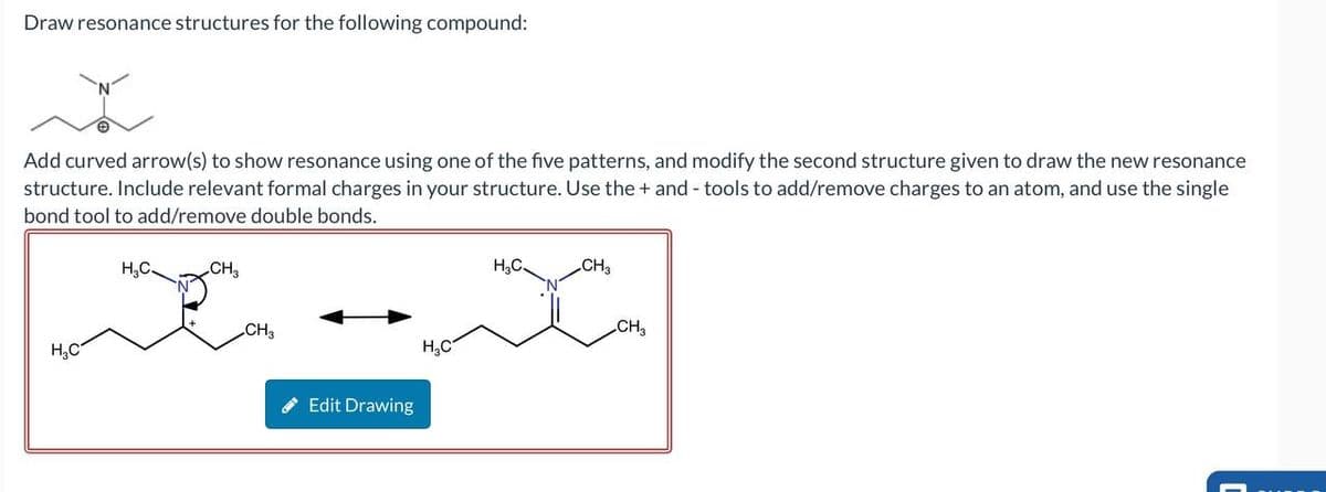 Draw resonance structures for the following compound:
Add curved arrow(s) to show resonance using one of the five patterns, and modify the second structure given to draw the new resonance
structure. Include relevant formal charges in your structure. Use the + and - tools to add/remove charges to an atom, and use the single
bond tool to add/remove double bonds.
H₂C
H,C.
CH,
CH3
H₂C
Edit Drawing
H3C
CH3
CH3