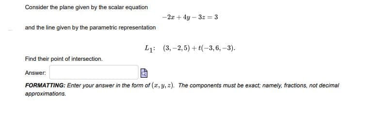 Consider the plane given by the scalar equation
-2x + 4y – 3z = 3
and the line given by the parametric representation
L1: (3, -2,5) + t(-3,6,-3).
Find their point of intersection.
Answer:
FORMATTING: Enter your answer in the form of (x, y, z). The components must be exact; namely, fractions, not decimal
approximations.
