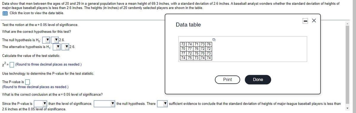 Data show that men between the ages of 20 and 29 in a general population have a mean height of 69.3 inches, with a standard deviation of 2.6 inches. A baseball analyst wonders whether the standard deviation of heights
major-league baseball players is less than 2.6 inches. The heights (in inches) of 20 randomly selected players are shown in the table.
E Click the icon to view the data table.
Test the notion at the a = 0.05 level of significance.
Data table
What are the correct hypotheses for this test?
The null hypothesis is H,:
2.6.
72 | 74
73
The alternative hypothesis is H,
2.6.
76
70 77
75
74 75
72
72
70
Calculate the value of the test statistic.
73 |74 74
x2 =O (Round to three decimal places as needed.)
Use technology to determine the P-value for the test statistic.
Print
Done
The P-value is|
(Round to three decimal places as needed.)
What is the correct conclusion at the a = 0.05 level of significance?
Since the P-value is
V than the level of significance,
V the null hypothesis. There
V sufficient evidence to conclude that the standard deviation of heights of major-league baseball players is less than
2.6 inches at the 0.05 level of significance.
