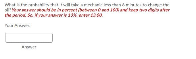 What is the probability that it will take a mechanic less than 6 minutes to change the
oil? Your answer should be in percent (between 0 and 100) and keep two digits after
the period. So, if your answer is 13%, enter 13.00.
Your Answer:
Answer
