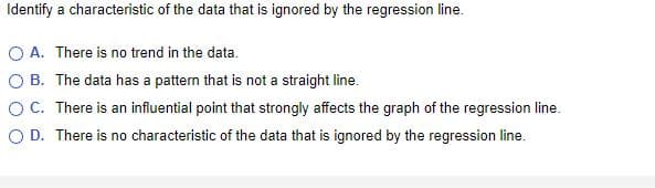 Identify a characteristic of the data that is ignored by the regression line.
A. There is no trend in the data.
B. The data has a pattern that is not a straight line.
OC. There is an influential point that strongly affects the graph of the regression line.
O D. There is no characteristic of the data that is ignored by the regression line.
