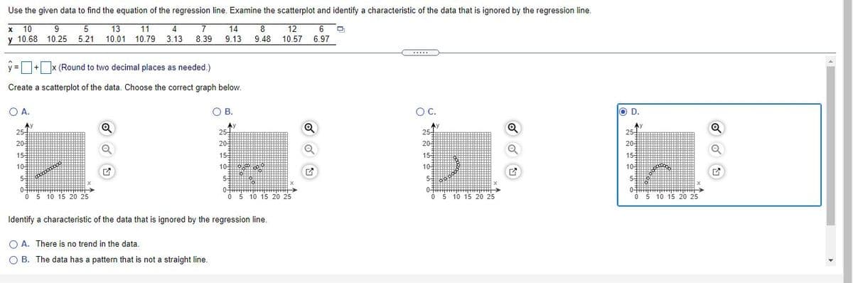 Use the given data to find the equation of the regression line. Examine the scatterplot and identify a characteristic of the data that is ignored by the regression line.
x 10
9
13
11
4
7
14
8
12
10.57 6.97
6
10.68 10.25
5.21
10.01 10.79
3.13
8.39
9.13
9.48
.....
y =+ x (Round to two decimal places as needed.)
Create a scatterplot of the data. Choose the correct graph below.
O A.
O B.
OC.
O D.
Ay
25-
Ay
25-
25
25-
-
20-
20-
20
20
155
15
155
155
105
10
105
105
55
53
55
0-
O 5 10 15 20o 25
0-
0-
O š 10 15 20 25
0-
0 5 10 15 20 25
05 10 15 20 25
Identify a characteristic of the data that is ignored by the regression line.
O A. There is no trend in the data.
O B. The data has a pattern that is not a straight line.
