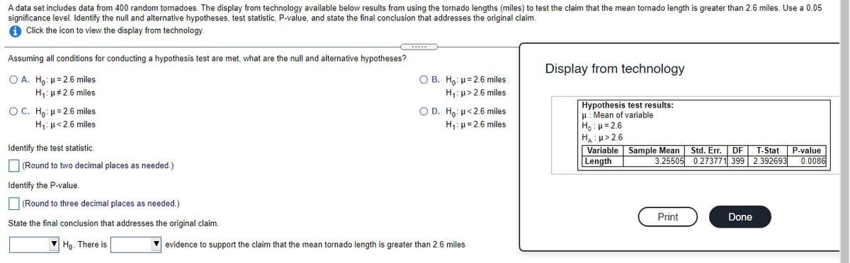 A data set includes data from 400 random tornadoes. The display from technology available below results from using the tornado lengths (miles) to test the claim that the mean tornado length is greater than 2.6 miles. Use a 0.05
significance level. Identify the null and alternative hypotheses, test statistic, P-value, and state the final conclusion that addresses the original claim.
Click the icon to view the display from technology.
Assuming all conditions for conducting a hypothesis test are met, what are the null and alternative hypotheses?
Display from technology
O B. H,: µ= 2.6 miles
H: u> 2.6 miles
Ο Α. Η,. μ= 2.6 miles
H1: µ#2.6 miles
Hypothesis test results:
u: Mean of variable
Ho : u= 2.6
H: p> 2.6
Variable Sample Mean
Length
Ο D . H ,: μ< 2.6 miles
H1: µ= 2.6 miles
O C. Ho: µ= 2.6 miles
H: µ<2.6 miles
Identify the test statistic.
P-value
3.25505 0.273771 399 2.392693 0.0086
Std. Er.
DF
T-Stat
|(Round to two decimal places as needed.)
Identify the P-value
(Round to three decimal places as needed.)
Print
Done
State the final conclusion that addresses the original claim.
Ho. There is
evidence to support the claim that the mean tornado length is greater than 2.6 miles
