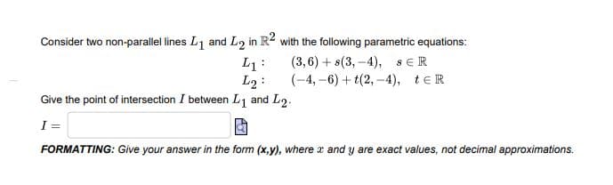 Consider two non-parallel lines L1 and L2 in R2 with the following parametric equations:
L1 :
L2 :
(3,6) + s(3, -4), sER
(-4, –6) + t(2, -4), teR
Give the point of intersection I between L1 and L2.
I =
FORMATTING: Give your answer in the form (x,y), where x and y are exact values, not decimal approximations.
