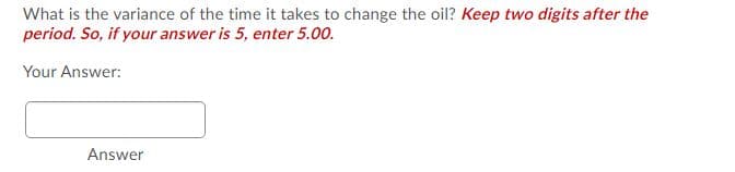 What is the variance of the time it takes to change the oil? Keep two digits after the
period. So, if your answer is 5, enter 5.00.
Your Answer:
Answer
