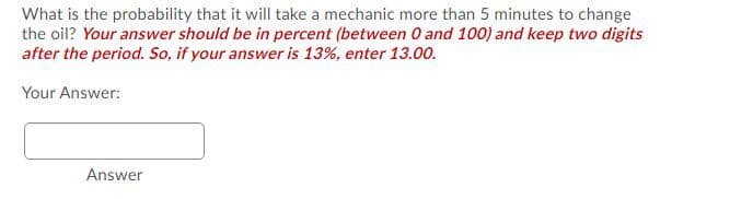 What is the probability that it will take a mechanic more than 5 minutes to change
the oil? Your answer should be in percent (between O and 100) and keep two digits
after the period. So, if your answer is 13%, enter 13.00.
Your Answer:
Answer
