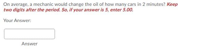 On average, a mechanic would change the oil of how many cars in 2 minutes? Keep
two digits after the period. So, if your answer is 5, enter 5.00.
Your Answer:
Answer
