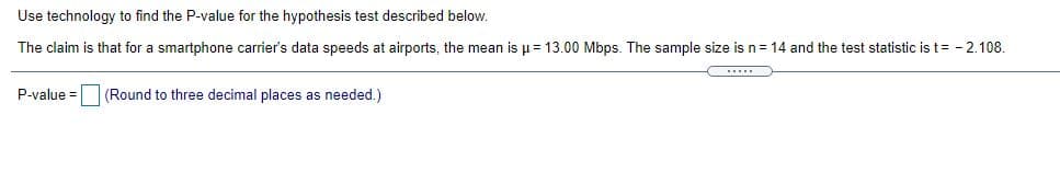 Use technology to find the P-value for the hypothesis test described below.
The claim is that for a smartphone carrier's data speeds at airports, the mean is u= 13.00 Mbps. The sample size is n= 14 and the test statistic is t= - 2.108.
P-value =
(Round to three decimal places as needed.)
