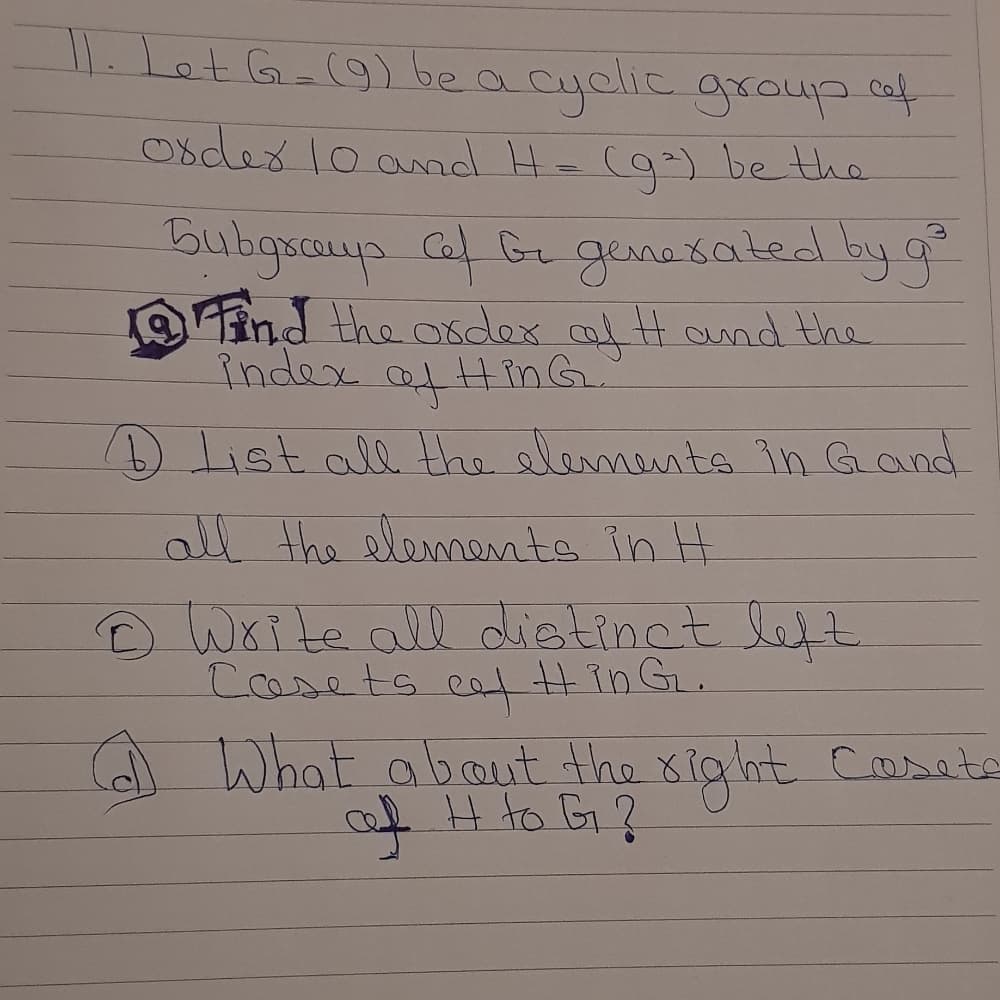 11.Let Ga(9)be a cyclie group cof
0sdex lo amnd He (g-) be the
Bubgsays Caf G genesated by g
Find the osdex af Ht ound the
index afHinG.
List all the slements in Gand
all the elements in H
D Write all distinct left
Cosets cat Hin GL.
A What about the xig ht Cassote
of H to G?
