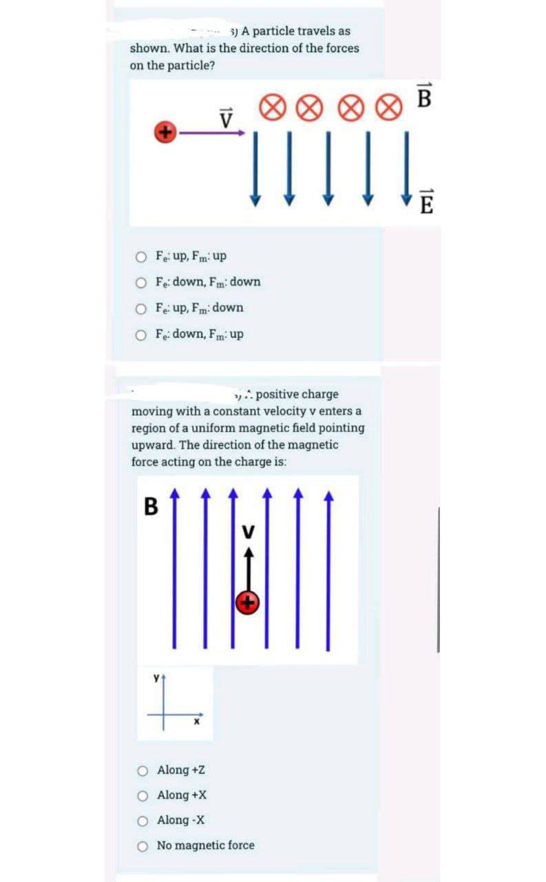 3) A particle travels as
shown. What is the direction of the forces
on the particle?
B
В
V
E
O Fe up, Fm: up
O Fe: down, Fm: down
O Fe up, Fm: down
O Fe: down, Fm: up
y: positive charge
moving with a constant velocity v enters a
region of a uniform magnetic field pointing
upward. The direction of the magnetic
force acting on the charge is:
to
O Along +Z
O Along +X
O Along -X
O No magnetic force
