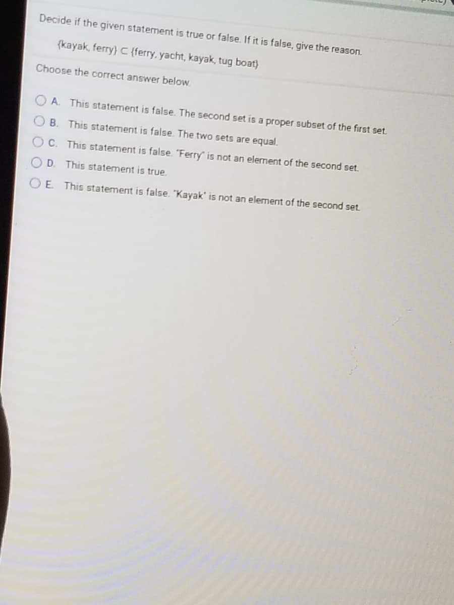 Decide if the given statement is true or false. If it is false, give the reason.
(kayak, ferry) C {ferry, yacht, kayak, tug boat)
Choose the correct answer below.
O A. This statement is false. The second set is a proper subset of the first set.
B. This statement is false. The two sets are equal.
C. This statement is false. 'Ferry" is not an element of the second set.
D.
This statement is true.
O E This statement is false. "Kayak' is not an elerment of the second set.
