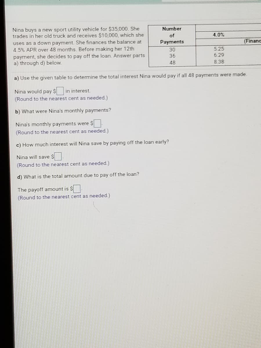 Nina buys a new sport utility vehicle for $35,000. She
trades in her old truck and receives $10,000, which she
uses as a down payment. She finances the balance at
4.5% APR over 48 months. Before making her 12th
Number
of
4.0%
Payments
(Financ
30
5.25
payment, she decides to pay off the loan. Answer parts
a) through d) below.
36
6.29
48
8.38
a) Use the given table to determine the total interest Nina would pay if all 48 payments were made.
Nina would pay S
in interest
(Round to the nearest cent as needed.)
b) What were Nina's monthly payments?
Nina's monthly payments were S
(Round to the nearest cent as needed)
c) How much interest will Nina save by paying off the loan early?
Nina will save S.
(Round to the nearest cent as needed.)
d) What is the total amount due to pay off the loan?
The payoff amount is S-
(Round to the nearest cent as needed.)
