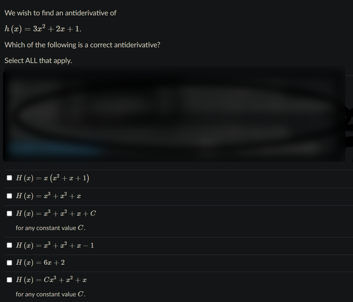 We wish to find an antiderivative of
h (x) = 3x² + 2x +1.
Which of the following is a correct antiderivative?
Select ALL that apply.
I H (2) = 1 (x² + x + 1)
I H (x) = x³ + x² + x
H (x) = x³ + x² + x + C
for any constant value C.
H (x) = x³ + x² + x – 1
H (x) = 6x + 2
I H (x) = Cx³ +x² + x
for any constant value C.
