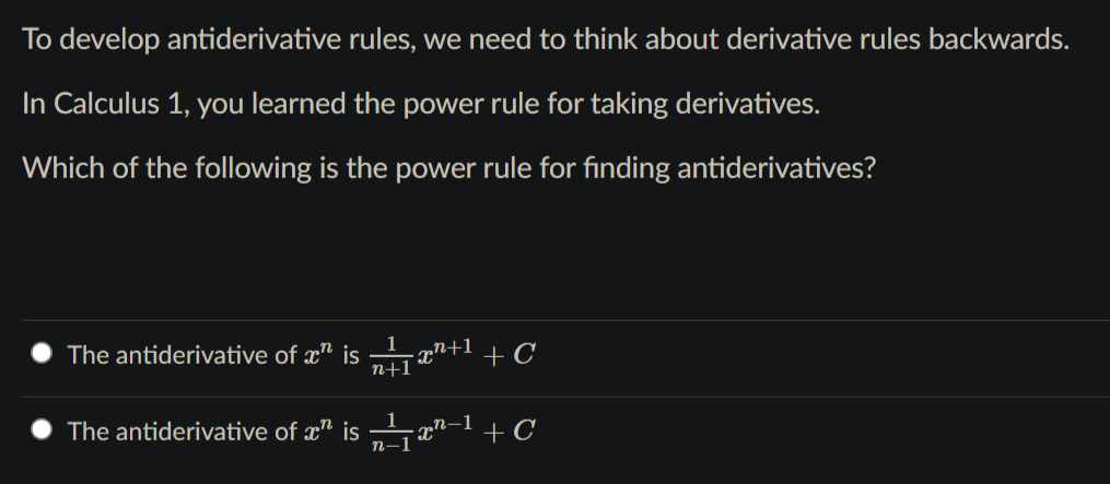 To develop antiderivative rules, we need to think about derivative rules backwards.
In Calculus 1, you learned the power rule for taking derivatives.
Which of the following is the power rule for finding antiderivatives?
The antiderivative of æ" is a"+1 + C
n+1
The antiderivative of æ" is x"-1 + C
n-1
