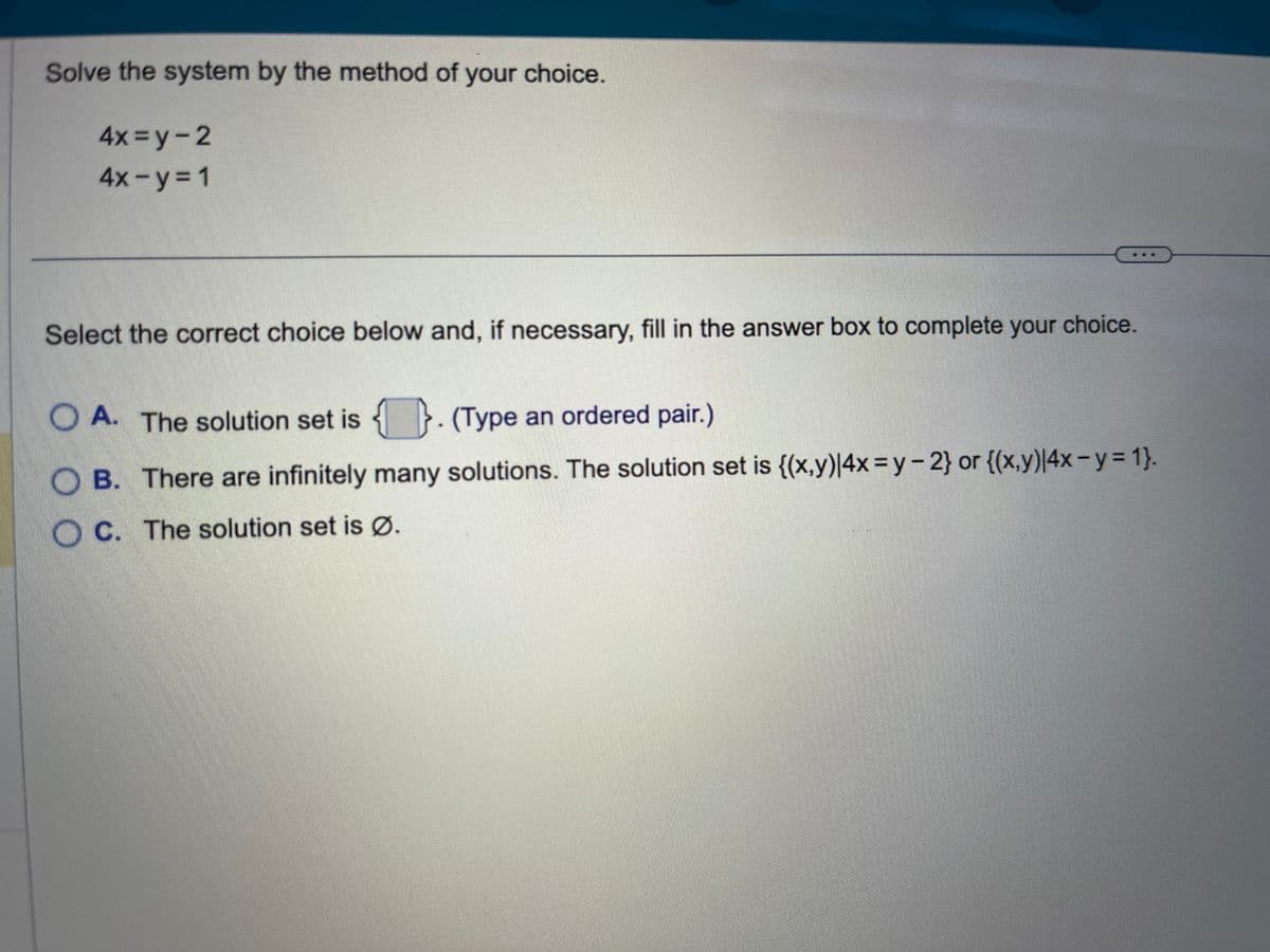 Solve the system by the method of your choice.
4x=y-2
4x - y = 1
Select the correct choice below and, if necessary, fill in the answer box to complete your choice.
OA. The solution set is. (Type an ordered pair.)
OB. There are infinitely many solutions. The solution set is {(x,y)|4x=y - 2} or {(x,y)|4x − y = 1}.
OC. The solution set is Ø.