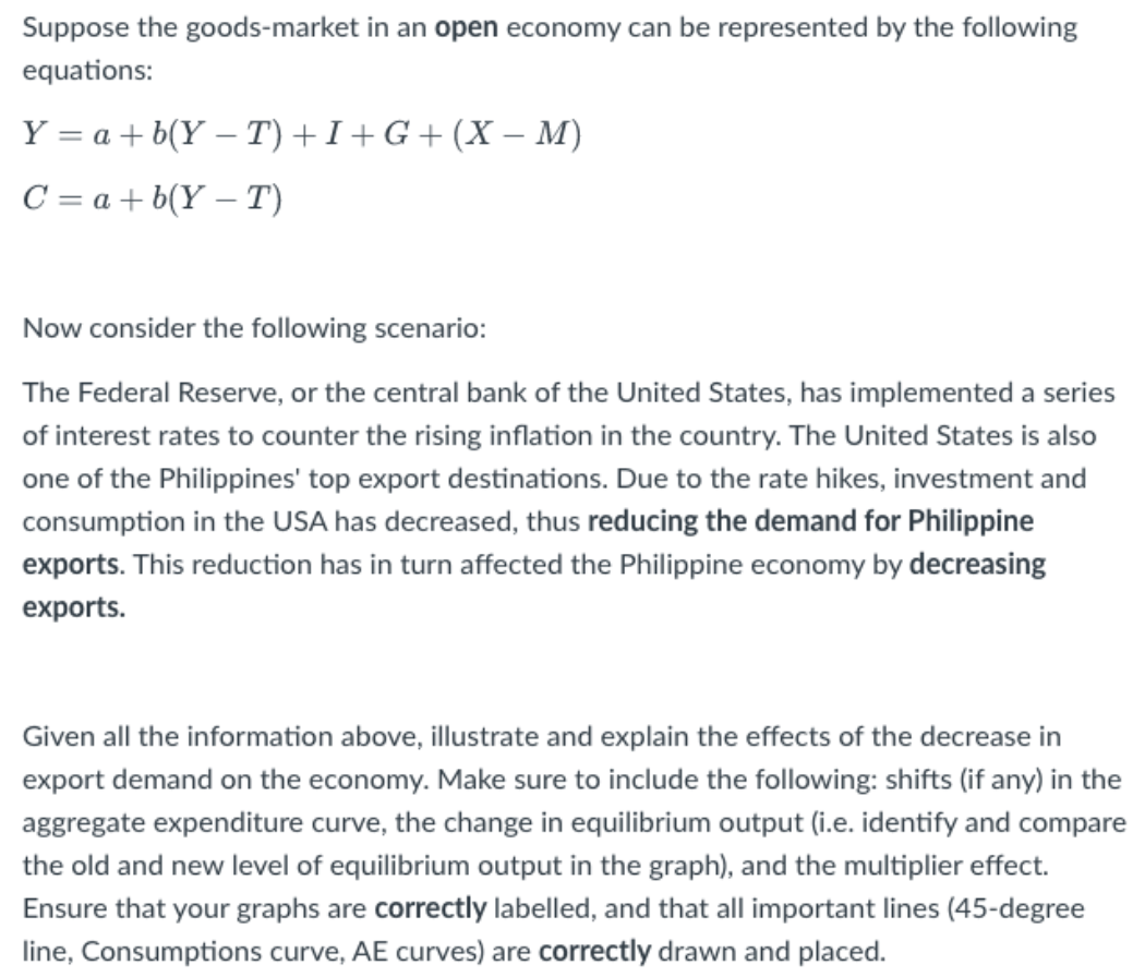 Suppose the goods-market in an open economy can be represented by the following
equations:
Y = a + b(YT) +I+G+ (X− M)
C = a + b(Y-T)
Now consider the following scenario:
The Federal Reserve, or the central bank of the United States, has implemented a series
of interest rates to counter the rising inflation in the country. The United States is also
one of the Philippines' top export destinations. Due to the rate hikes, investment and
consumption in the USA has decreased, thus reducing the demand for Philippine
exports. This reduction has in turn affected the Philippine economy by decreasing
exports.
Given all the information above, illustrate and explain the effects of the decrease in
export demand on the economy. Make sure to include the following: shifts (if any) in the
aggregate expenditure curve, the change in equilibrium output (i.e. identify and compare
the old and new level of equilibrium output in the graph), and the multiplier effect.
Ensure that your graphs are correctly labelled, and that all important lines (45-degree
line, Consumptions curve, AE curves) are correctly drawn and placed.