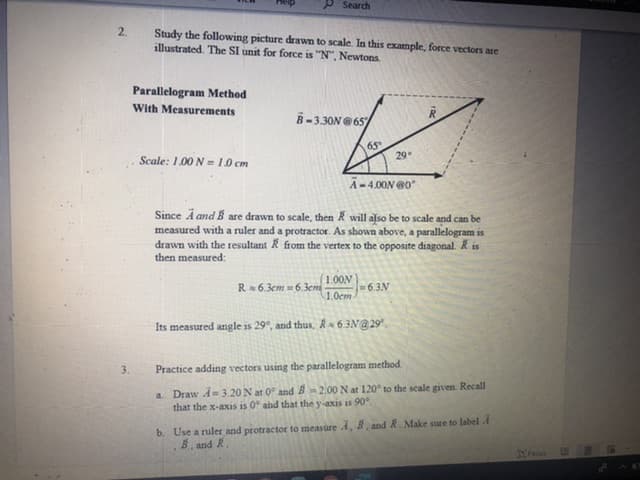 Practice adding vectors using the parallelogram method.
a. Draw A 3.20 N at 0 and B2.00 N at 120 to the scale given Recall
that the x-axis is 0 abd that the y-axis is 90.
b. Use a ruler and protractor to measure , B, and R Make sure to label
B, and R
