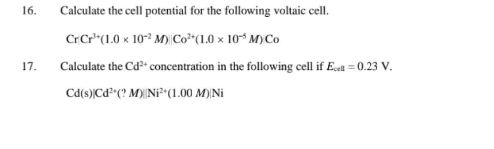 16.
17.
Calculate the cell potential for the following voltaic cell.
Cr Cr³+(1.0 x 10-2 M) Co²+(1.0 x 105 M) Co
Calculate the Cd²+ concentration in the following cell if Ecell = 0.23 V.
Cd(s) Cd²+(? M) Ni²+(1.00 M) Ni