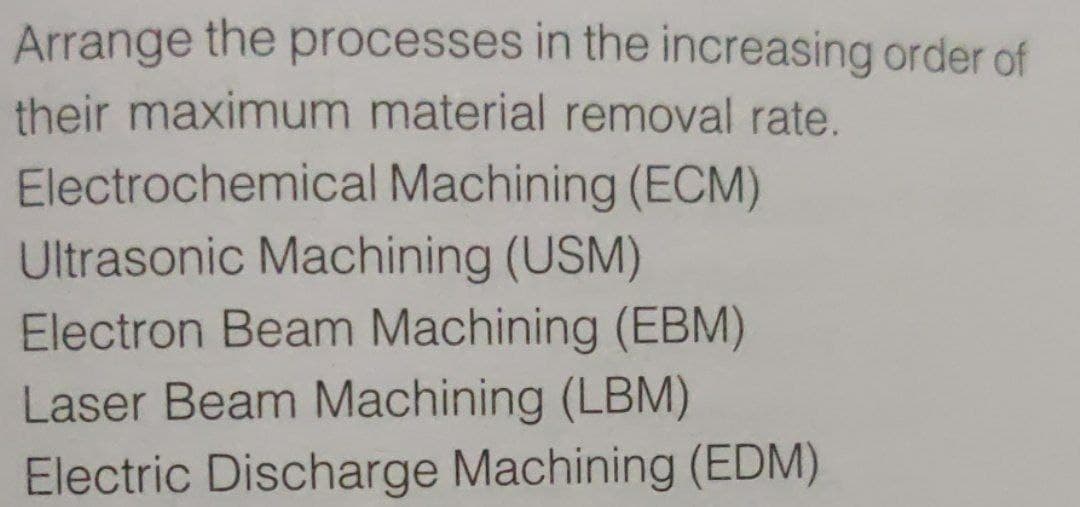 Arrange the processes in the increasing order of
their maximum material removal rate.
Electrochemical Machining (ECM)
Ultrasonic Machining (USM)
Electron Beam Machining (EBM)
Laser Beam Machining (LBM)
Electric Discharge Machining (EDM)
