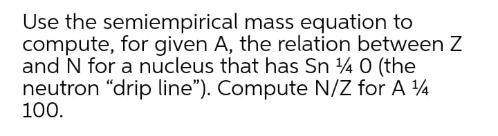 Use the semiempirical mass equation to
compute, for given A, the relation between Z
and N for a nucleus that has Sn 4 0 (the
neutron "drip line"). Compute N/Z for A 4
100.
