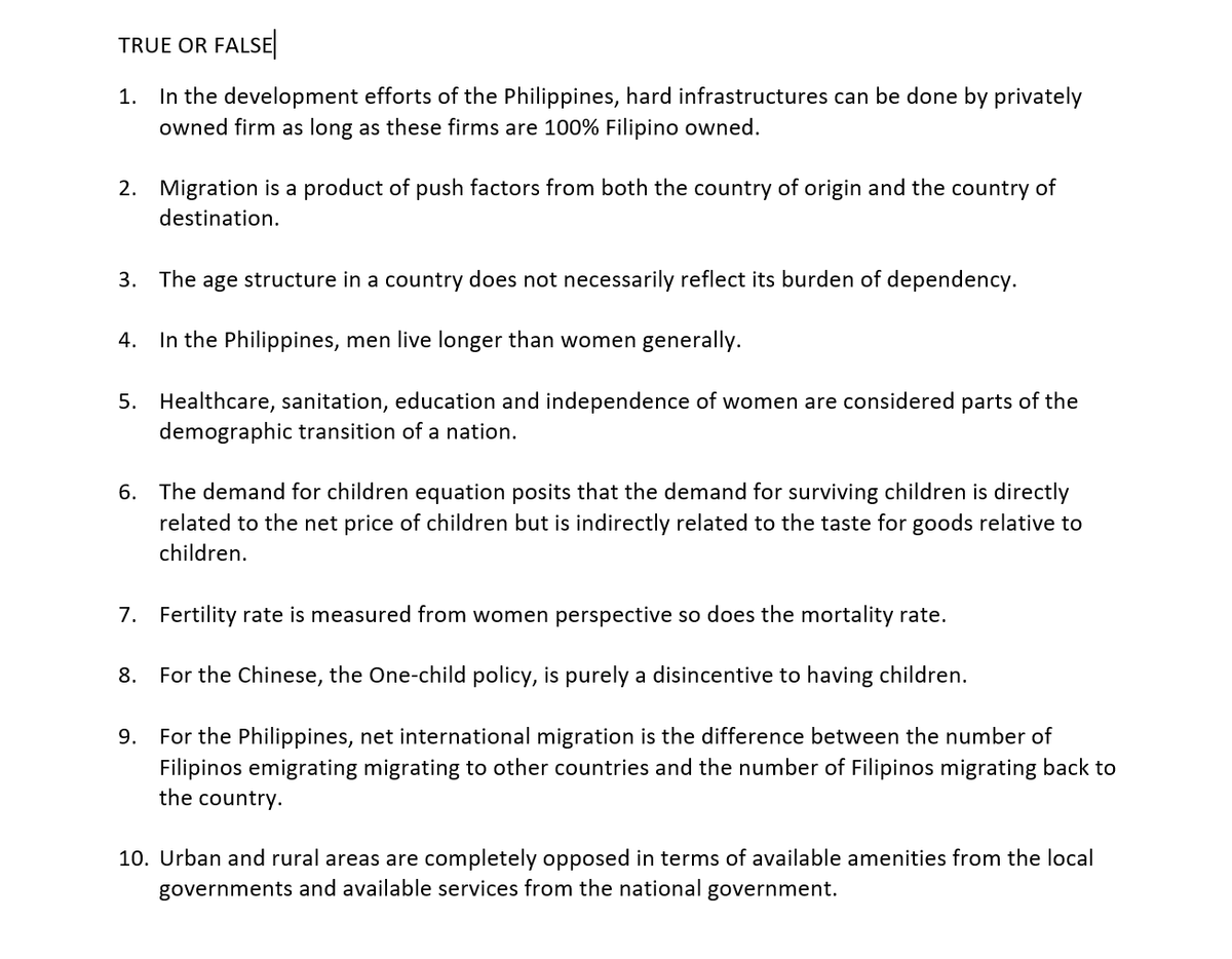 TRUE OR FALSE
1. In the development efforts of the Philippines, hard infrastructures can be done by privately
owned firm as long as these firms are 100% Filipino owned.
2. Migration is a product of push factors from both the country of origin and the country of
destination.
3. The age structure in a country does not necessarily reflect its burden of dependency.
4. In the Philippines, men live longer than women generally.
5. Healthcare, sanitation, education and independence of women are considered parts of the
demographic transition of a nation.
6. The demand for children equation posits that the demand for surviving children is directly
related to the net price of children but is indirectly related to the taste for goods relative to
children.
7. Fertility rate is measured from women perspective so does the mortality rate.
8. For the Chinese, the One-child policy, is purely a disincentive to having children.
9.
For the Philippines, net international migration is the difference between the number of
Filipinos emigrating migrating to other countries and the number of Filipinos migrating back to
the country.
10. Urban and rural areas are completely opposed in terms of available amenities from the local
governments and available services from the national government.
