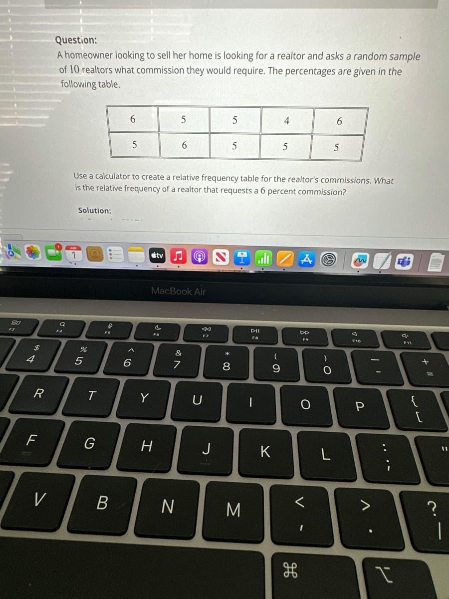 80
$
4
R
F
V
Question:
A homeowner looking to sell her home is looking for a realtor and asks a random sample
of 10 realtors what commission they would require. The percentages are given in the
following table.
Q
F4
Solution:
%
5
T
G
FS
6
B
5
Use a calculator to create a relative frequency table for the realtor's commissions. What
is the relative frequency of a realtor that requests a 6 percent commission?
^
6
Y
tv
C
H
5
MacBook Air
6
&
7
N
©
F7
U
J
5
* 00
5
8
M
DII
F8
1
(
- O
9
4
K
5
F9
O
V
)
O
6
5
L
A
F10
P
V
...
را
F11
{
لالہ
+ 11
=
?
11
|