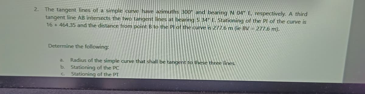 The tangent lines of a simple curve have azimuths 300° and bearing N 04° E, respectively. A third
tangent line AB intersects the two tangent lines at bearing S 34° E. Stationing of the PI of the curve is
16 + 464.35 and the distance from point B to the PI of the curve is 277.6 m (ie BV = 277.6 m).
2.
Determine the following:
Radius of the simple curve that shall be tangent to these three lines.
b. Stationing of the PC
Stationing of the PT
a.
C.
