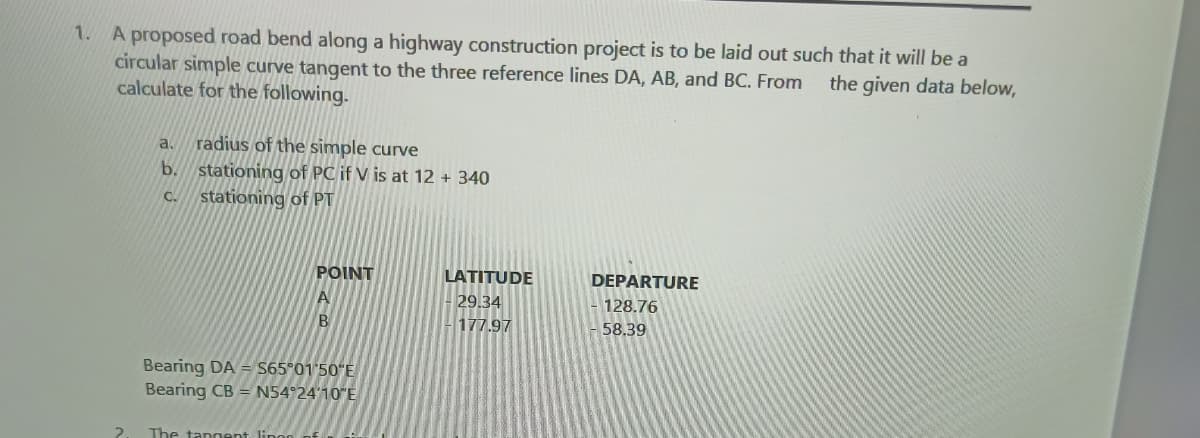 1. A proposed road bend along a highway construction project is to be laid out such that it will be a
circular simple curve tangent to the three reference lines DA, AB, and BC. From
calculate for the following.
the given data below,
radius of the simple curve
stationing of PC if V is at 12 + 340
stationing of PT
a.
b.
C.
POINT
LATITUDE
DEPARTURE
29.34
128.76
177.97
58.39
Bearing DA = S65°01'50"E
Bearing CB = N54°24'10"E
The tangent linor
