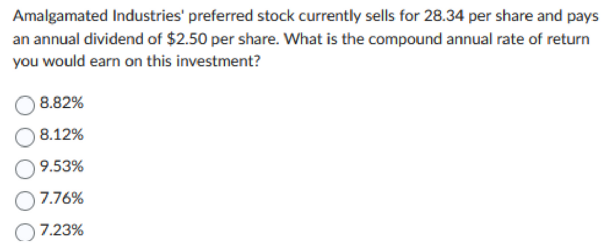 Amalgamated Industries' preferred stock currently sells for 28.34 per share and pays
an annual dividend of $2.50 per share. What is the compound annual rate of return
you would earn on this investment?
8.82%
8.12%
9.53%
7.76%
7.23%