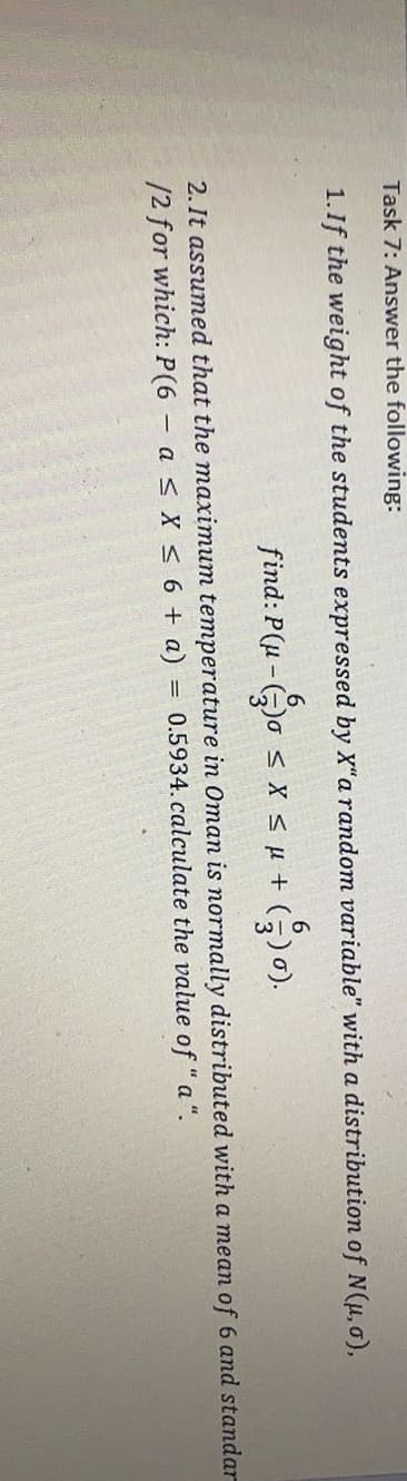 Task 7: Answer the following:
1.If the weight of the students expressed by X"a random variable" with a distribution of N(u, 0),
6.
find: P(u - Go s X s µ + (5)0).
2. It assumed that the maximum temperature in Oman is normally distributed with a mean of 6 and standa
/2 for which: P(6 asX < 6 + a) = 0.5934.calculate the value of " a ".
