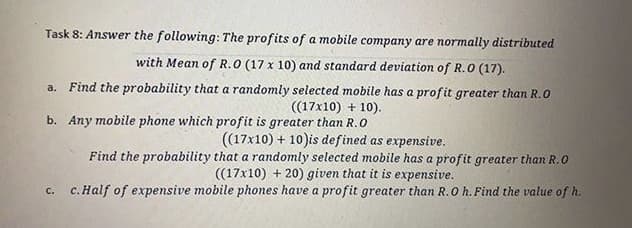 Task 8: Answer the following: The profits of a mobile company are normally distributed
with Mean of R.O (17 x 10) and standard deviation of R.0 (17).
a. Find the probability that a randomly selected mobile has a profit greater than R.0
((17x10) + 10).
b. Any mobile phone which profit is greater than R.O
(17x10) + 10)is defined as expensive.
Find the probability that a randomly selected mobile has a profit greater than R.0
((17x10) + 20) given that it is expensive.
c. c.Half of expensive mobile phones have a profit greater than R.O h. Find the value of h.
