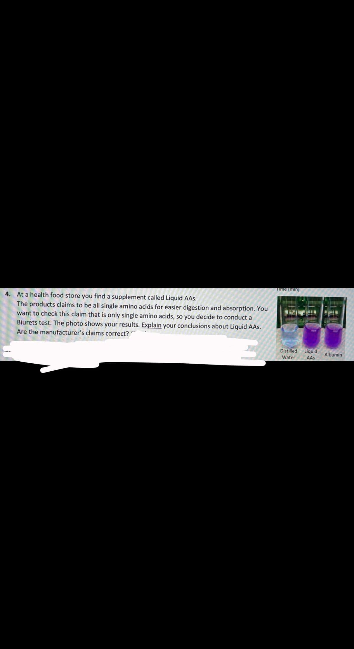 Time (min)
4. At a health food store you find a supplement called Liquid AAs.
The products claims to be all single amino acids for easier digestion and absorption. You
want to check this claim that is only single amino acids, so you decide to conduct a
Biurets test. The photo shows your results. Explain your conclusions about Liquid AAs.
Are the manufacturer's claims correct? '
Liquid
AAS
Distilled
Albumin
Water
