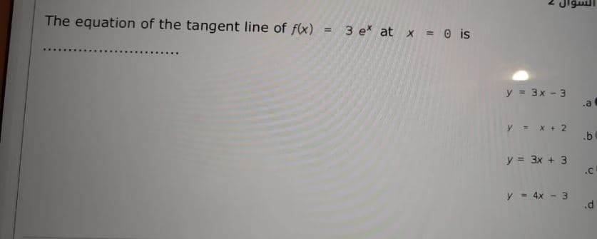 Jigul
The equation of the tangent line of f(x) =
3 e* at x = 0 is
y = 3x - 3
.a
y = x + 2
.b
y = 3x + 3
.C
y = 4x - 3
