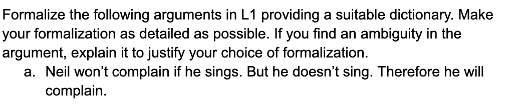 Formalize the following arguments in L1 providing a suitable dictionary. Make
your formalization as detailed as possible. If you find an ambiguity in the
argument, explain it to justify your choice of formalization.
a. Neil won't complain if he sings. But he doesn't sing. Therefore he will
complain.
